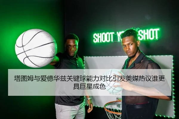 塔图姆与爱德华兹关键球能力对比引发美媒热议谁更具巨星成色