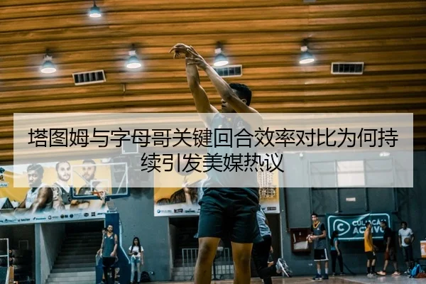 塔图姆与字母哥关键回合效率对比为何持续引发美媒热议