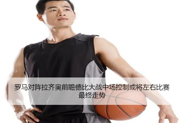罗马对阵拉齐奥前瞻德比大战中场控制或将左右比赛最终走势